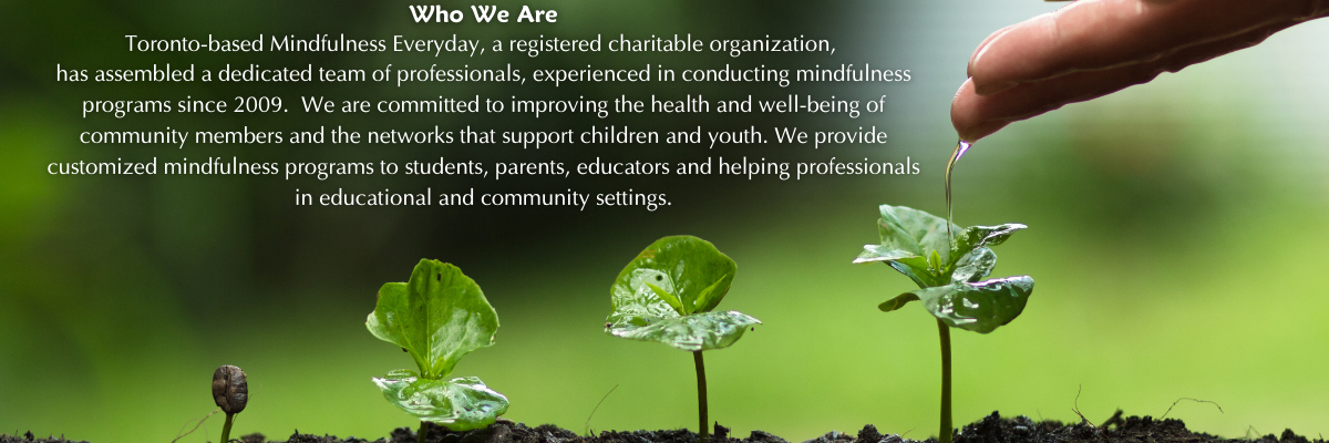 Toronto-based Mindfulness Everyday, a registered charitable organization, 
has assembled a dedicated team of professionals, experienced in conducting mindfulness programs since 2009.  We are committed to improving the health and well-being of community members and the networks that support children and youth. We provide customized mindfulness programs to students, parents, educators and helping professionals in educational and community settings.